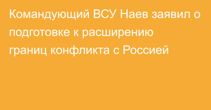 Командующий ВСУ Наев заявил о подготовке к расширению границ конфликта с Россией