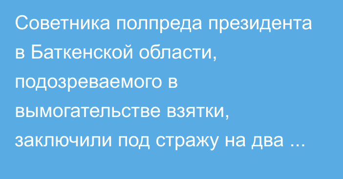 Советника полпреда президента в Баткенской области, подозреваемого в вымогательстве взятки, заключили под стражу на два месяца