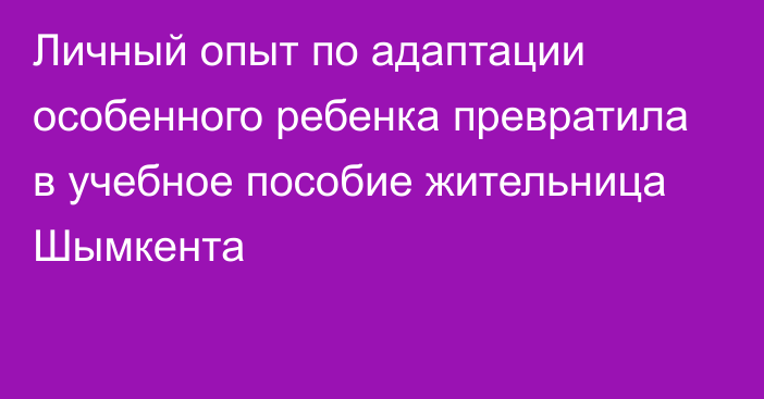 Личный опыт по адаптации особенного ребенка превратила в учебное пособие жительница Шымкента