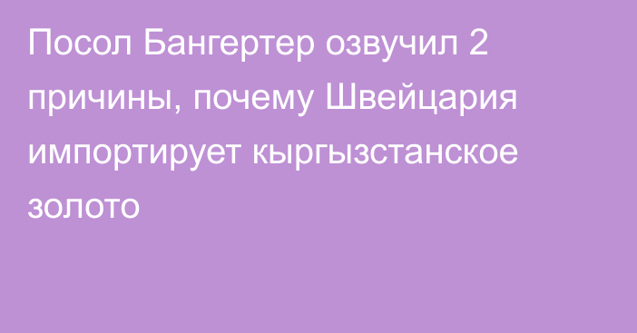 Посол Бангертер озвучил 2 причины, почему Швейцария импортирует кыргызстанское золото