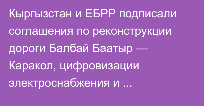 Кыргызстан и ЕБРР подписали соглашения по реконструкции дороги Балбай Баатыр — Каракол, цифровизации электроснабжения и реабилитации водоснабжения