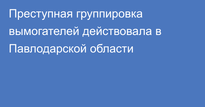 Преступная группировка вымогателей действовала в Павлодарской области