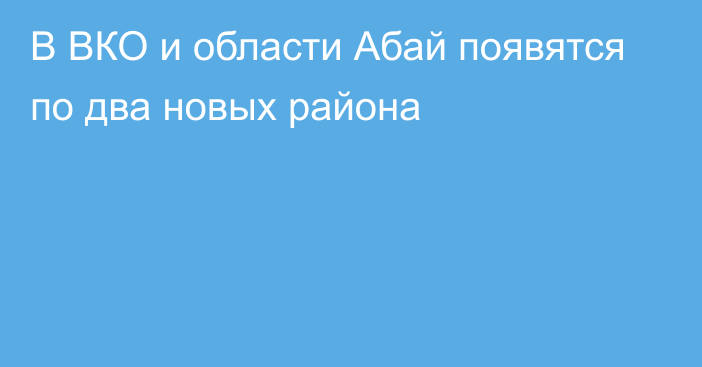 В ВКО и области Абай появятся по два новых района