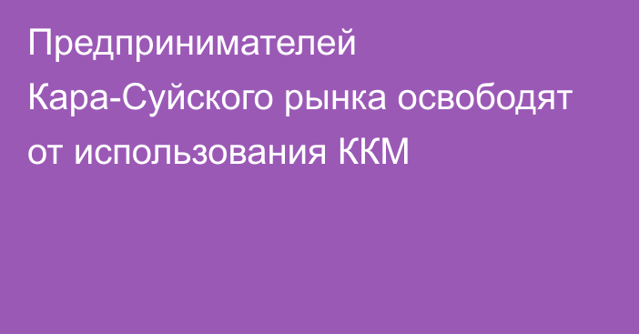 Предпринимателей Кара-Суйского рынка освободят от использования ККМ