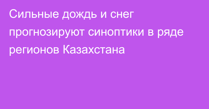 Сильные дождь и снег прогнозируют синоптики в ряде регионов Казахстана