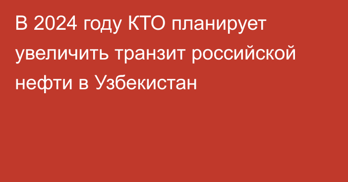 В 2024 году КТО планирует увеличить транзит российской нефти в Узбекистан