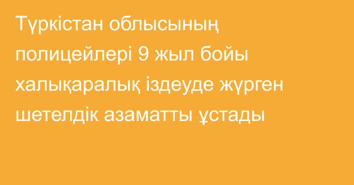 Түркістан облысының полицейлері 9 жыл бойы халықаралық іздеуде жүрген шетелдік азаматты ұстады