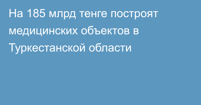 На 185 млрд тенге построят медицинских объектов в Туркестанской области