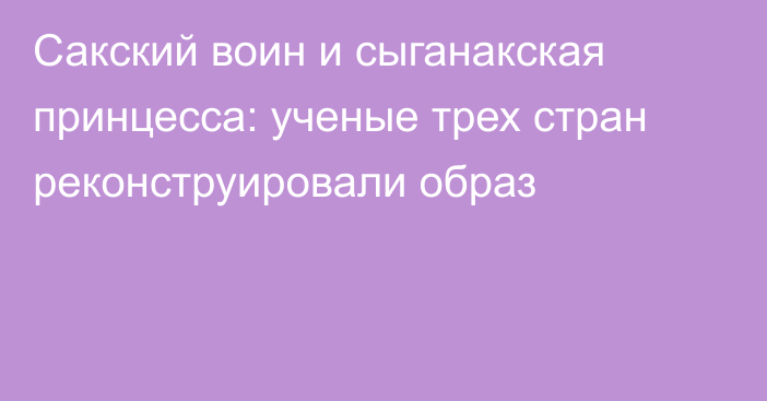 Сакский воин и сыганакская принцесса: ученые трех стран реконструировали образ