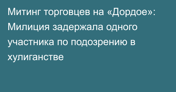 Митинг торговцев на «Дордое»: Милиция задержала одного участника по подозрению в хулиганстве