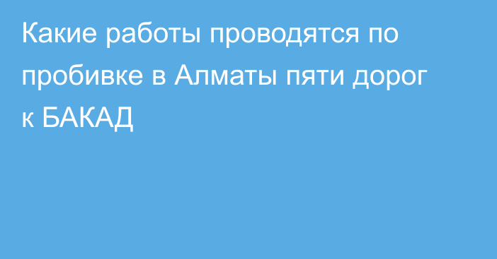 Какие работы проводятся по пробивке в Алматы пяти дорог к БАКАД