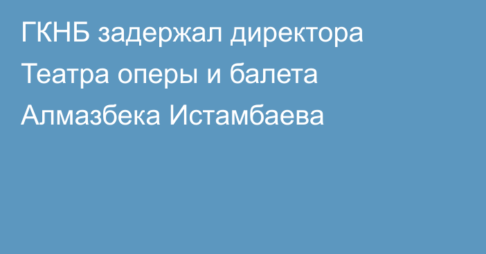 ГКНБ задержал директора Театра оперы и балета Алмазбека Истамбаева