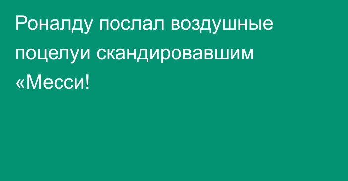 Роналду послал воздушные поцелуи скандировавшим «Месси!