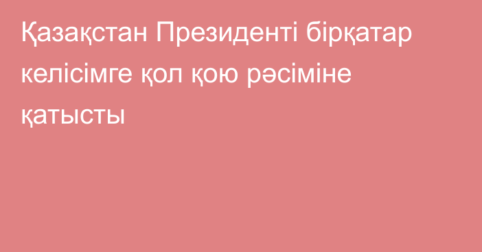 Қазақстан Президенті бірқатар келісімге қол қою рәсіміне қатысты