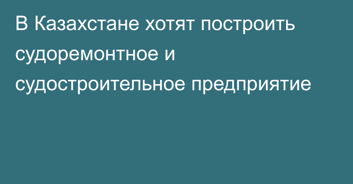 В Казахстане хотят построить судоремонтное и судостроительное предприятие