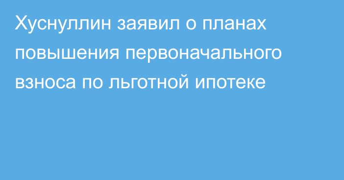 Хуснуллин заявил о планах повышения первоначального взноса по льготной ипотеке