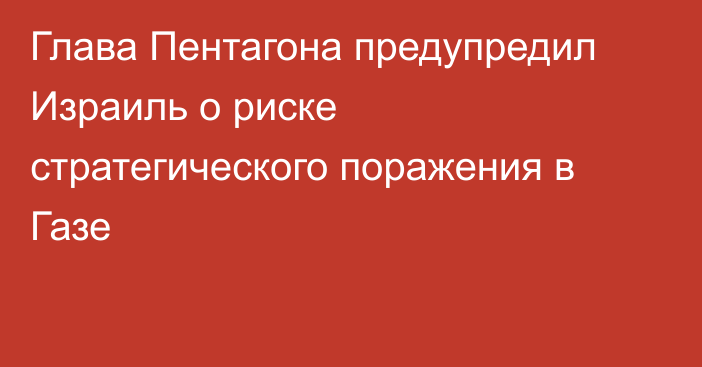 Глава Пентагона предупредил Израиль о риске стратегического поражения в Газе