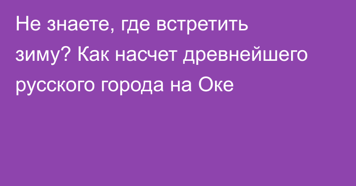 Не знаете, где встретить зиму? Как насчет древнейшего русского города на Оке