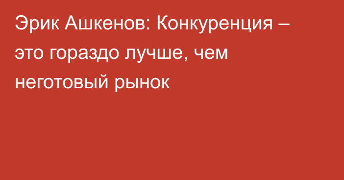 Эрик Ашкенов: Конкуренция – это гораздо лучше, чем неготовый рынок