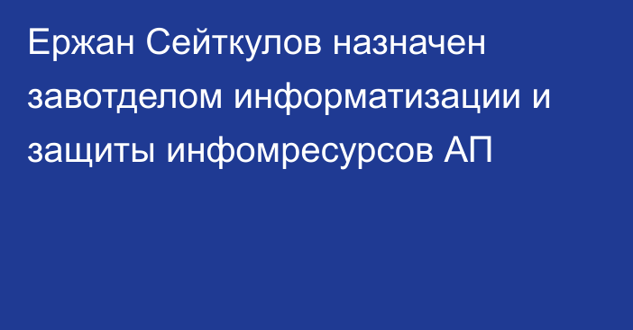 Ержан Сейткулов назначен завотделом информатизации и защиты инфомресурсов АП