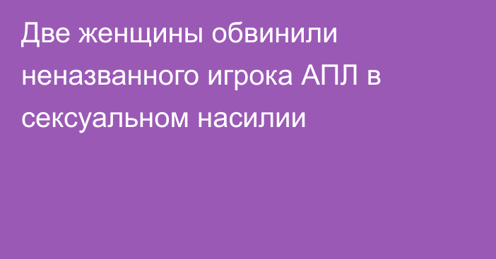 Две женщины обвинили неназванного игрока АПЛ в сексуальном насилии