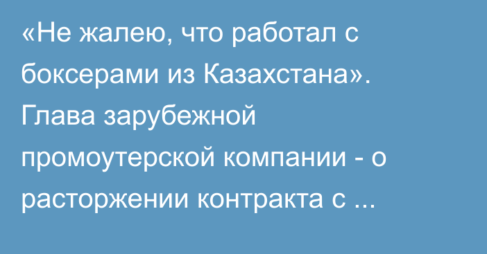 «Не жалею, что работал с боксерами из Казахстана». Глава зарубежной промоутерской компании - о расторжении контракта с непобежденным казахстанцем