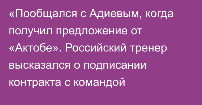 «Пообщался с Адиевым, когда получил предложение от «Актобе». Российский тренер высказался о подписании контракта с командой