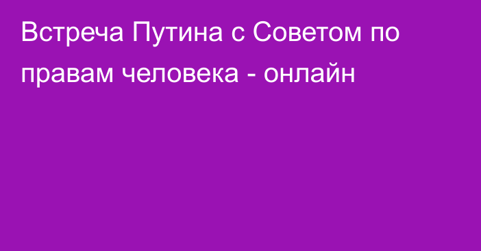 Встреча Путина с Советом по правам человека - онлайн