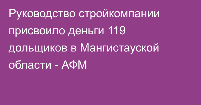 Руководство стройкомпании присвоило деньги 119 дольщиков в Мангистауской области - АФМ