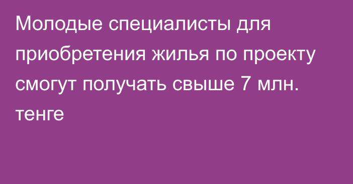 Молодые специалисты для приобретения жилья по проекту  смогут получать  свыше 7 млн. тенге