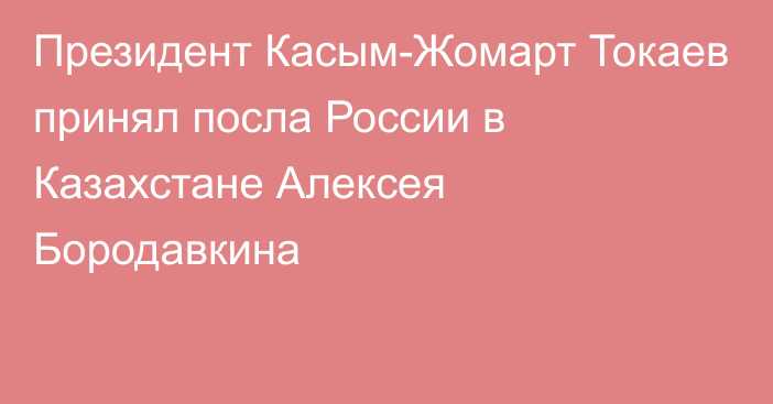 Президент Касым-Жомарт Токаев принял посла России в Казахстане Алексея Бородавкина