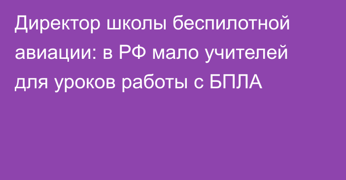 Директор школы беспилотной авиации: в РФ мало учителей для уроков работы с БПЛА