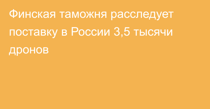 Финская таможня расследует поставку в России 3,5 тысячи дронов