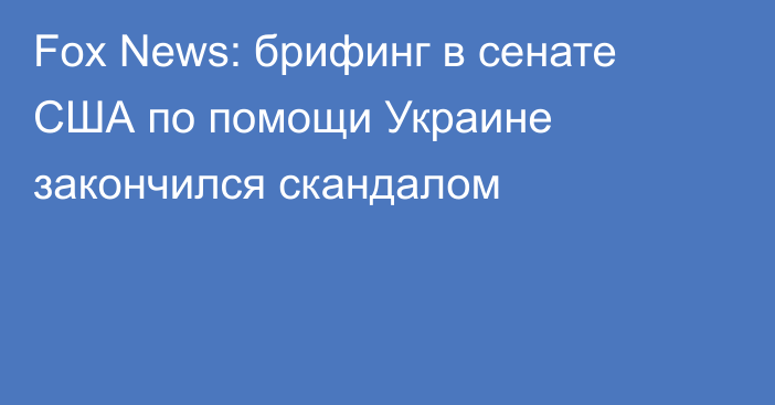 Fox News: брифинг в сенате США по помощи Украине закончился скандалом