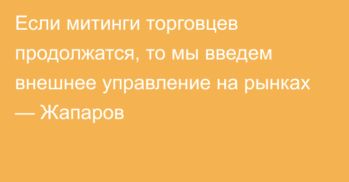 Если митинги торговцев продолжатся, то мы введем внешнее управление на рынках — Жапаров