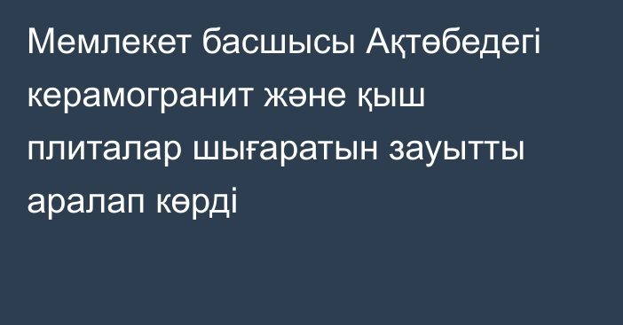 Мемлекет басшысы Ақтөбедегі керамогранит және қыш плиталар шығаратын зауытты аралап көрді