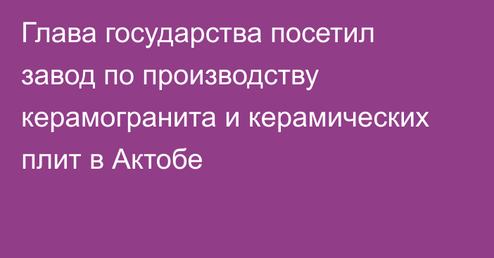 Глава государства посетил завод по производству керамогранита и керамических плит в Актобе