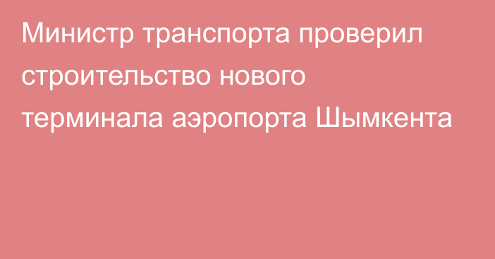 Министр транспорта проверил строительство нового терминала аэропорта Шымкента