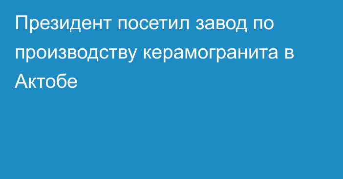 Президент посетил завод по производству керамогранита в Актобе