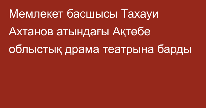 Мемлекет басшысы Тахауи Ахтанов атындағы Ақтөбе облыстық драма театрына барды