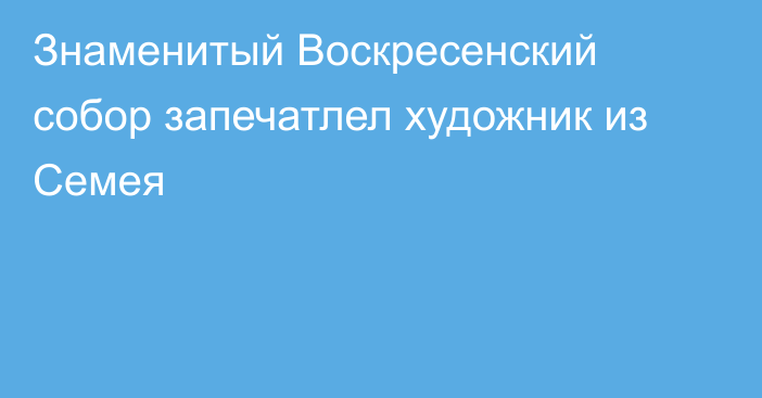 Знаменитый Воскресенский собор запечатлел художник из Семея