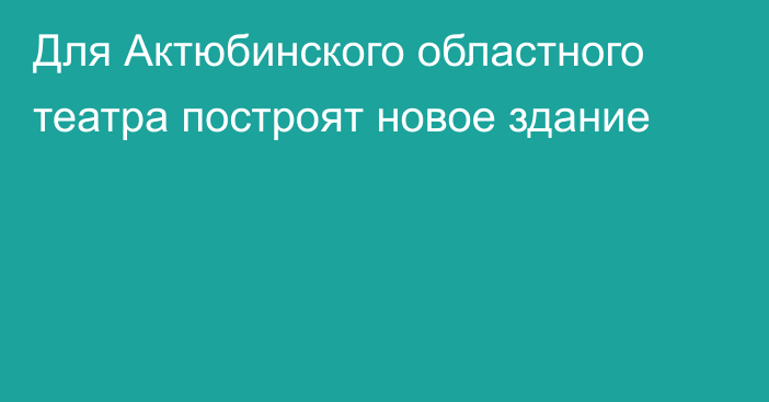 Для Актюбинского областного театра построят новое здание