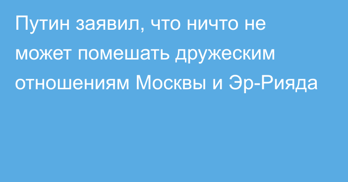 Путин заявил, что ничто не может помешать дружеским отношениям Москвы и Эр-Рияда