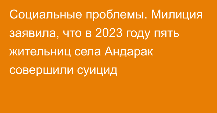 Социальные проблемы. Милиция заявила, что в 2023 году пять жительниц села Андарак совершили суицид