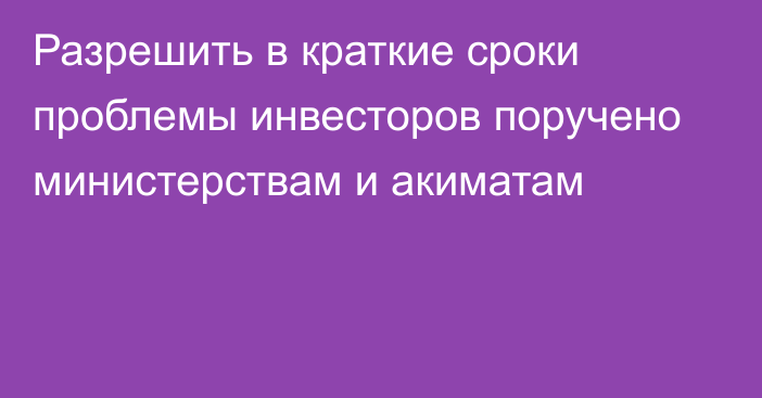 Разрешить в краткие сроки проблемы инвесторов поручено министерствам и акиматам