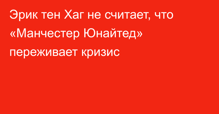 Эрик тен Хаг не считает, что «Манчестер Юнайтед» переживает кризис