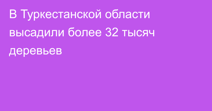 В Туркестанской области высадили более 32 тысяч деревьев