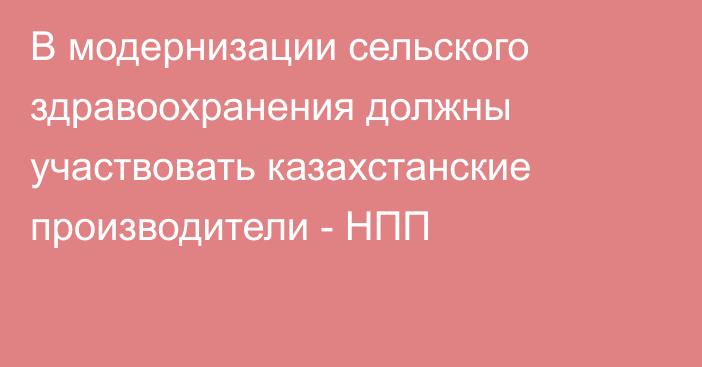 В модернизации сельского здравоохранения должны участвовать казахстанские производители - НПП