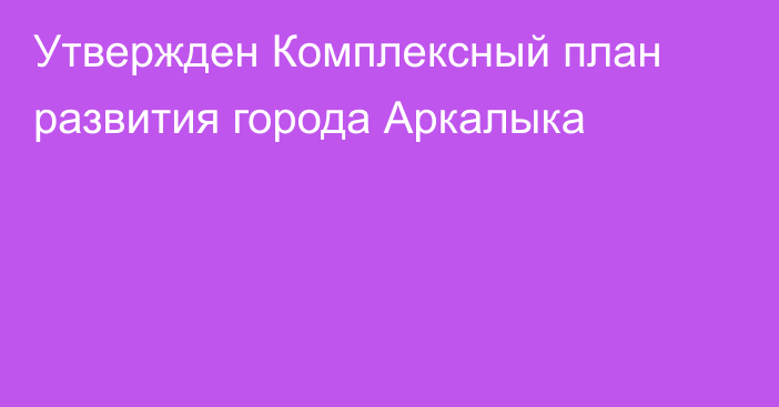 Утвержден Комплексный план развития города Аркалыка