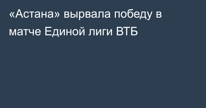 «Астана»  вырвала победу в матче Единой лиги ВТБ